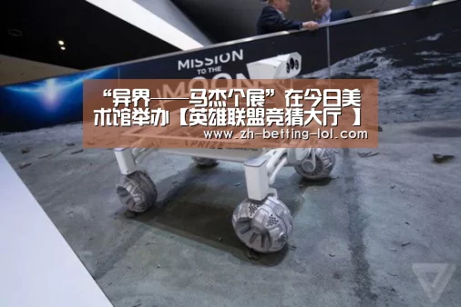 <h1>“异界——马杰个展”在今日美术馆举办【英雄联盟竞猜大厅 】(图2) LOL全球总决赛下注官方网站