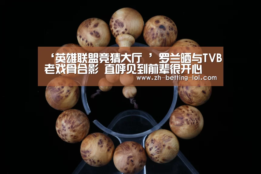 ‘英雄联盟竞猜大厅 ’罗兰晒与TVB老戏骨合影 直呼见到前辈很开心(图1) LOL全球总决赛下注官方网站